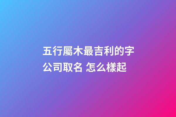 五行屬木最吉利的字公司取名 怎么樣起-第1張-公司起名-玄機派